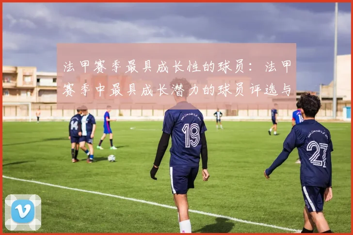 法甲赛季最具成长性的球员：法甲赛季中最具成长潜力的球员评选与分析