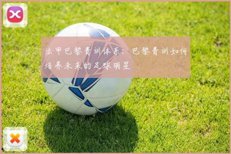 法甲巴黎青训体系:巴黎青训如何培养未来的足球明星