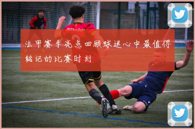 法甲赛季亮点回顾球迷心中最值得铭记的比赛时刻