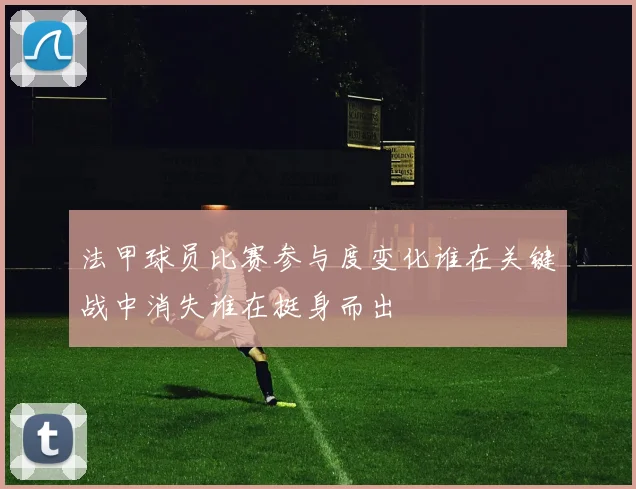 法甲球员比赛参与度变化谁在关键战中消失谁在挺身而出